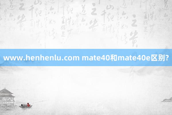 www.henhenlu.com mate40和mate40e区别?