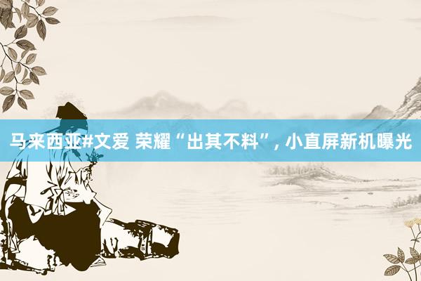马来西亚#文爱 荣耀“出其不料”, 小直屏新机曝光