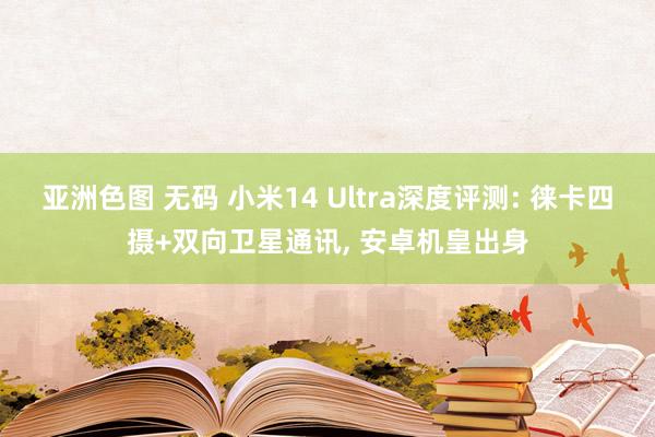 亚洲色图 无码 小米14 Ultra深度评测: 徕卡四摄+双向卫星通讯, 安卓机皇出身