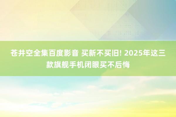 苍井空全集百度影音 买新不买旧! 2025年这三款旗舰手机闭