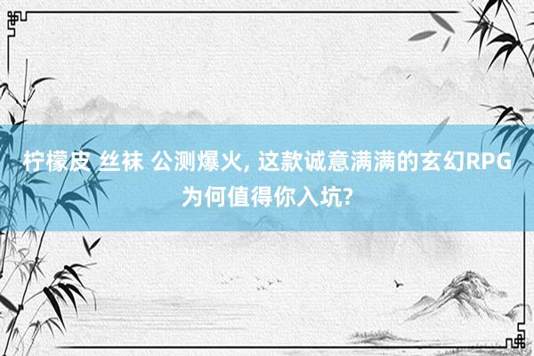 柠檬皮 丝袜 公测爆火, 这款诚意满满的玄幻RPG为何值得你入坑?