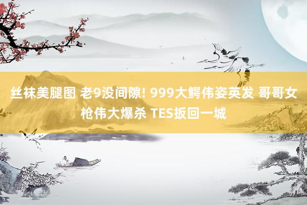 丝袜美腿图 老9没间隙! 999大鳄伟姿英发 哥哥女枪伟大爆