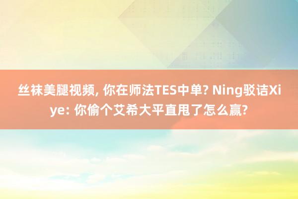 丝袜美腿视频, 你在师法TES中单? Ning驳诘Xiye: