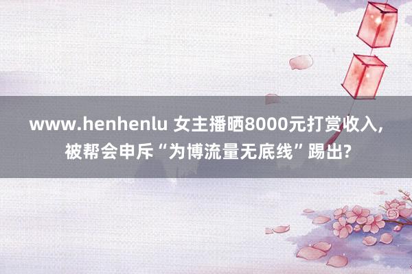 www.henhenlu 女主播晒8000元打赏收入, 被帮会申斥“为博流量无底线”踢出?