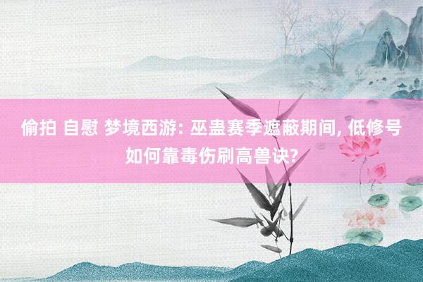 偷拍 自慰 梦境西游: 巫蛊赛季遮蔽期间, 低修号如何靠毒伤刷高兽诀?