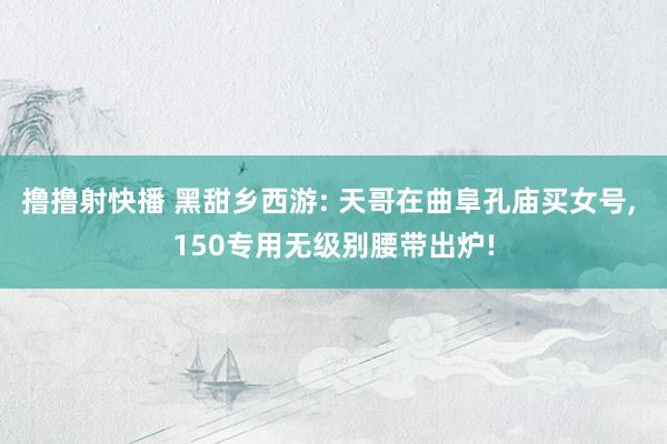 撸撸射快播 黑甜乡西游: 天哥在曲阜孔庙买女号, 150专用无级别腰带出炉!