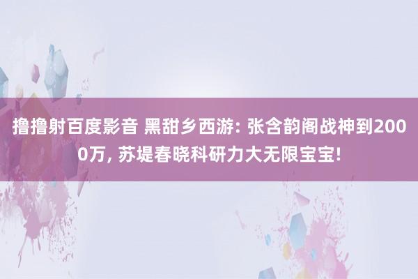 撸撸射百度影音 黑甜乡西游: 张含韵阁战神到2000万, 苏堤春晓科研力大无限宝宝!