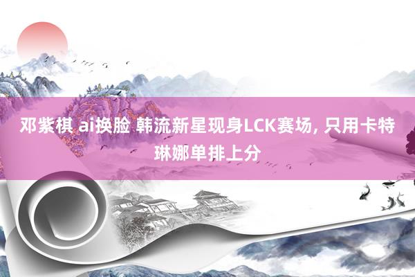邓紫棋 ai换脸 韩流新星现身LCK赛场, 只用卡特琳娜单排