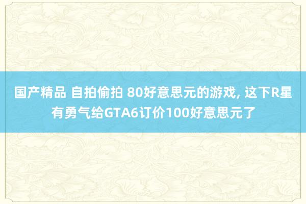 国产精品 自拍偷拍 80好意思元的游戏, 这下R星有勇气给G
