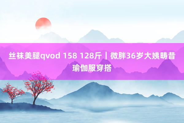 丝袜美腿qvod 158 128斤｜微胖36岁大姨畴昔瑜伽服