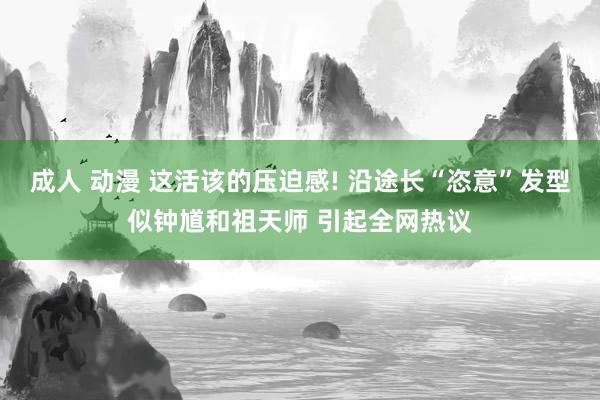 成人 动漫 这活该的压迫感! 沿途长“恣意”发型似钟馗和祖天师 引起全网热议