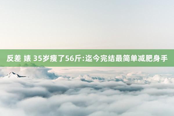 反差 婊 35岁瘦了56斤:迄今完结最简单减肥身手