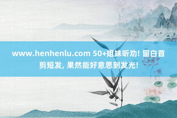 www.henhenlu.com 50+姐妹听劝! 留白首剪短发, 果然能好意思到发光!