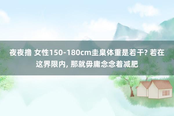 夜夜撸 女性150-180cm圭臬体重是若干? 若在这界限内, 那就毋庸念念着减肥