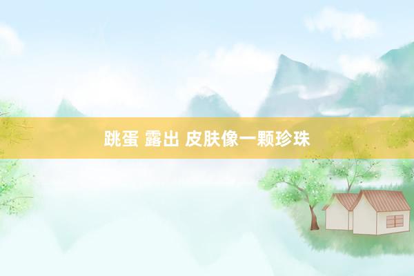 跳蛋 露出 皮肤像一颗珍珠
