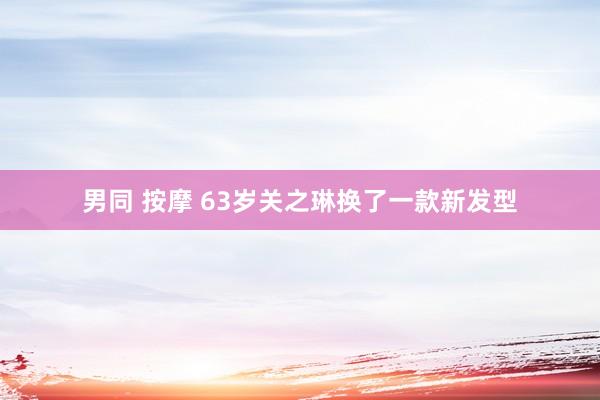 男同 按摩 63岁关之琳换了一款新发型