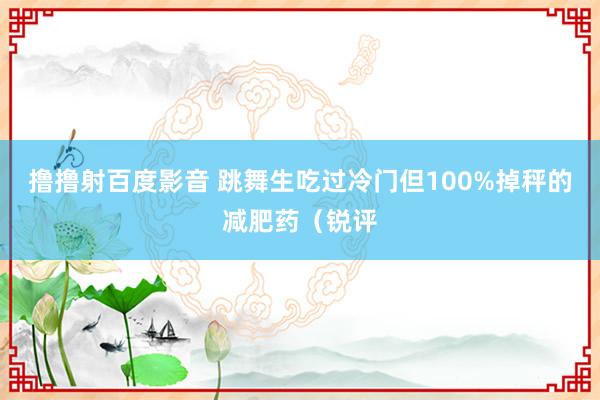 撸撸射百度影音 跳舞生吃过冷门但100%掉秤的减肥药（锐评