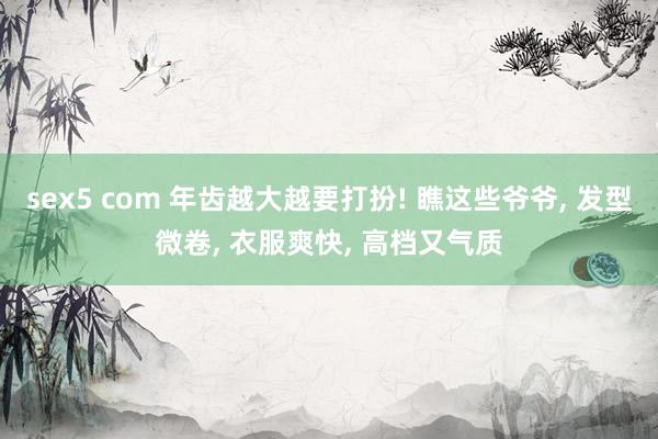 sex5 com 年齿越大越要打扮! 瞧这些爷爷, 发型微卷, 衣服爽快, 高档又气质
