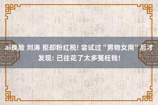 ai换脸 刘涛 拒却粉红税! 尝试过“男物女用”后才发现: 已往花了太多冤枉钱!