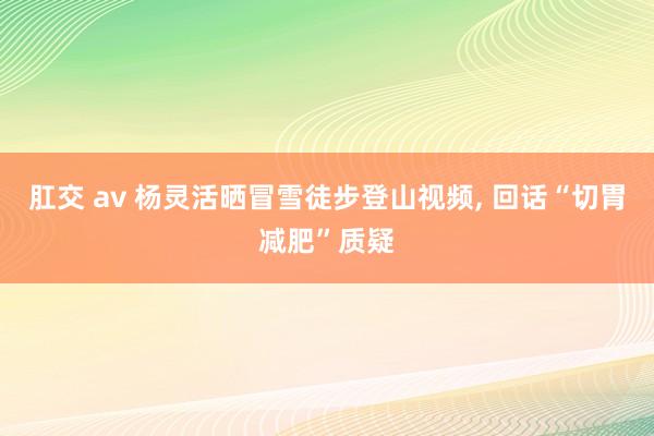 肛交 av 杨灵活晒冒雪徒步登山视频, 回话“切胃减肥”质疑