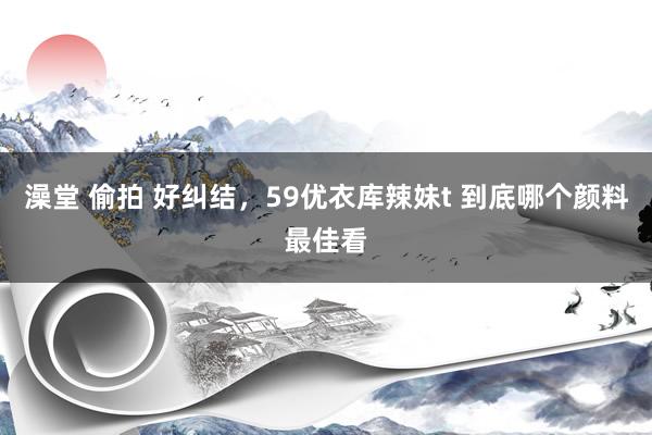 澡堂 偷拍 好纠结，59优衣库辣妹t 到底哪个颜料最佳看