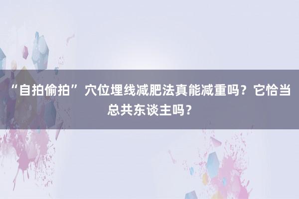 “自拍偷拍” 穴位埋线减肥法真能减重吗？它恰当总共东谈主吗？