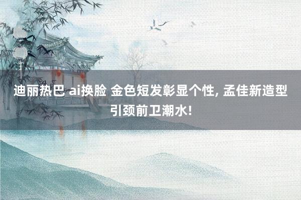 迪丽热巴 ai换脸 金色短发彰显个性, 孟佳新造型引颈前卫潮
