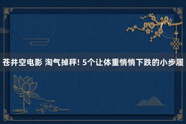 苍井空电影 淘气掉秤! 5个让体重悄悄下跌的小步履