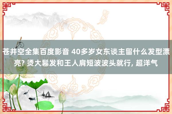 苍井空全集百度影音 40多岁女东谈主留什么发型漂亮? 烫大鬈发和王人肩短波波头就行, 超洋气