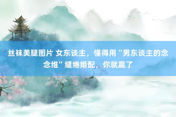 丝袜美腿图片 女东谈主，懂得用“男东谈主的念念维”缱绻婚配，