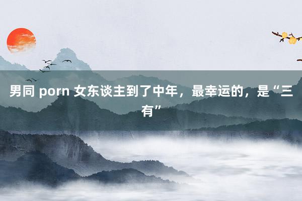 男同 porn 女东谈主到了中年，最幸运的，是“三有”
