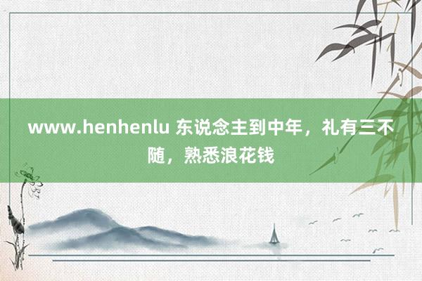 www.henhenlu 东说念主到中年，礼有三不随，熟悉浪花钱