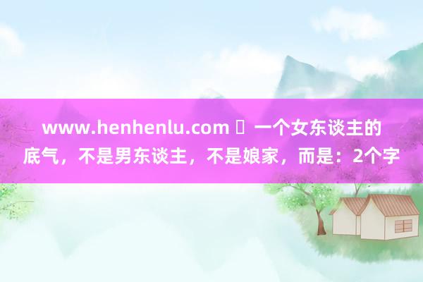 www.henhenlu.com ​一个女东谈主的底气，不是