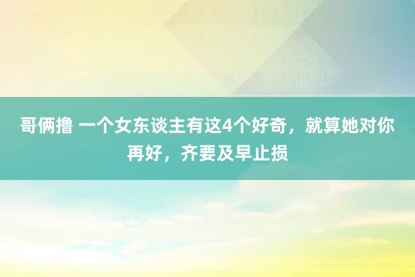 哥俩撸 一个女东谈主有这4个好奇，就算她对你再好，齐要及早止损