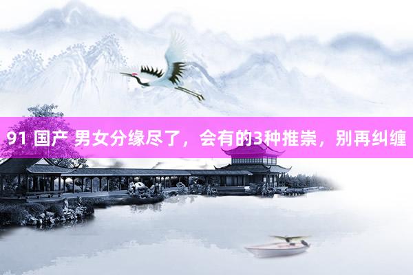 91 国产 男女分缘尽了，会有的3种推崇，别再纠缠