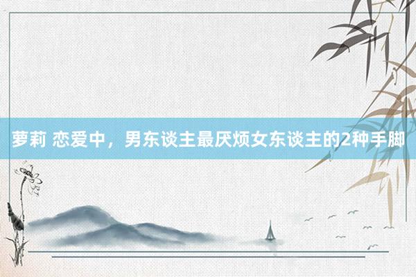 萝莉 恋爱中，男东谈主最厌烦女东谈主的2种手脚
