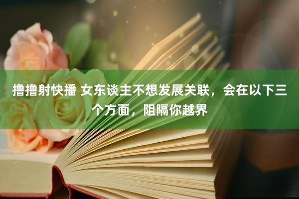 撸撸射快播 女东谈主不想发展关联，会在以下三个方面，阻隔你越界