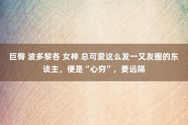 巨臀 波多黎各 女神 总可爱这么发一又友圈的东谈主，便是“心