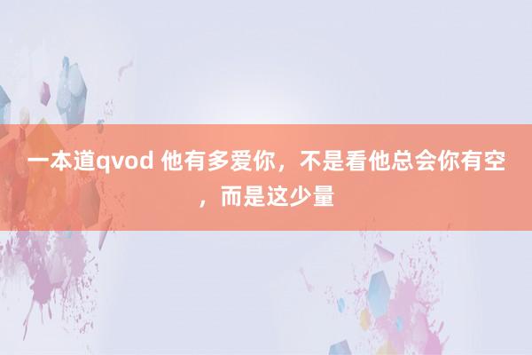 一本道qvod 他有多爱你，不是看他总会你有空，而是这少量