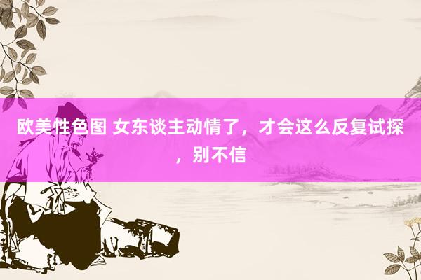 欧美性色图 女东谈主动情了，才会这么反复试探，别不信