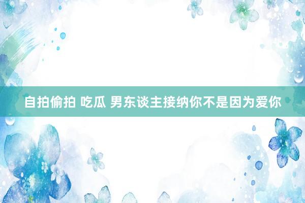 自拍偷拍 吃瓜 男东谈主接纳你不是因为爱你