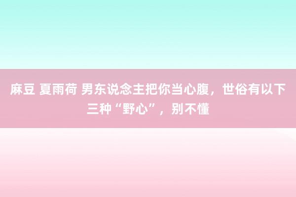 麻豆 夏雨荷 男东说念主把你当心腹，世俗有以下三种“野心”，别不懂