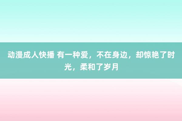 动漫成人快播 有一种爱，不在身边，却惊艳了时光，柔和了岁月