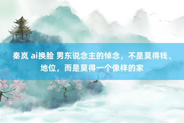 秦岚 ai换脸 男东说念主的悼念，不是莫得钱、地位，而是莫得