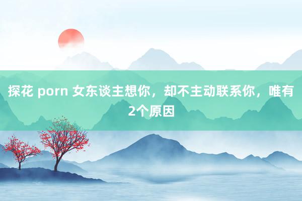 探花 porn 女东谈主想你，却不主动联系你，唯有2个原因