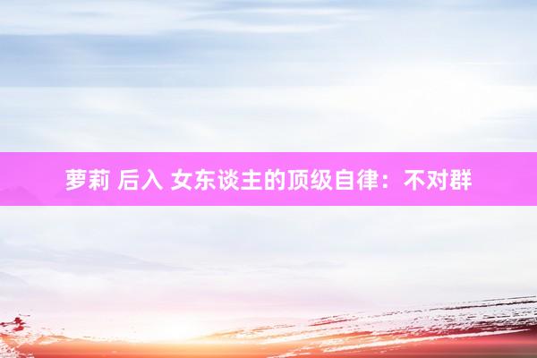 萝莉 后入 女东谈主的顶级自律：不对群