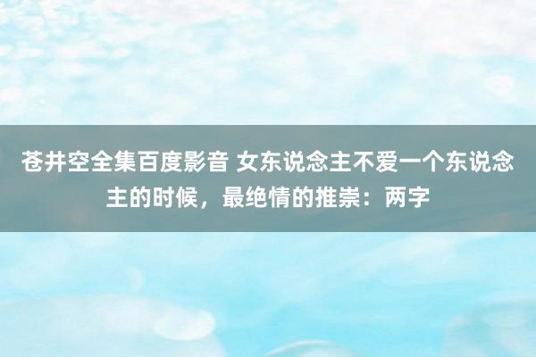 苍井空全集百度影音 女东说念主不爱一个东说念主的时候，最绝情