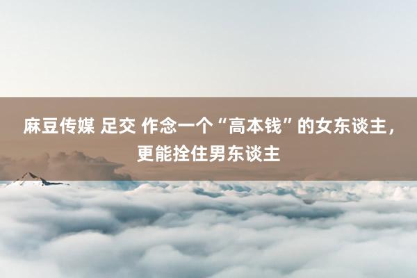 麻豆传媒 足交 作念一个“高本钱”的女东谈主，更能拴住男东谈主