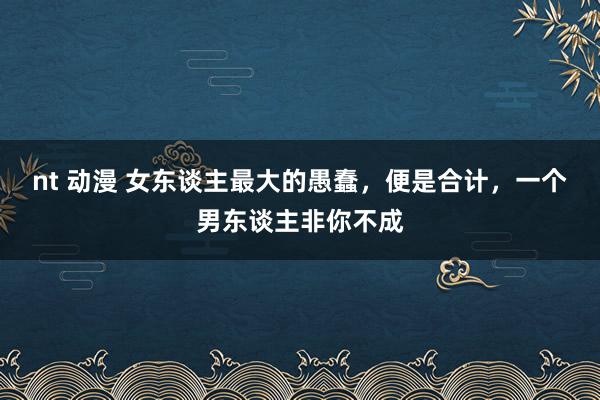 nt 动漫 女东谈主最大的愚蠢，便是合计，一个男东谈主非你不成
