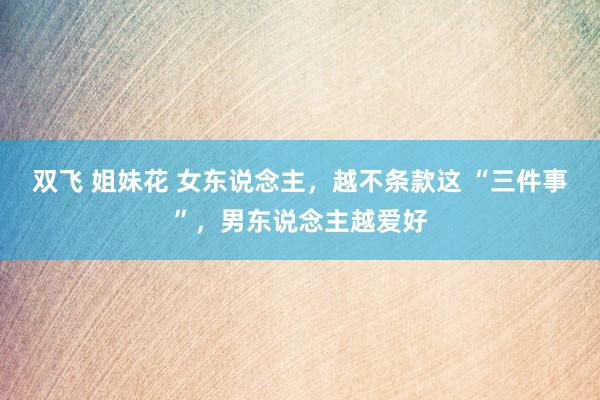 双飞 姐妹花 女东说念主，越不条款这 “三件事”，男东说念主越爱好